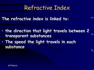Refractive Index The refractive index is linked to: the direction that light travels between 2 transparent substances The speed the light travels in each substance 