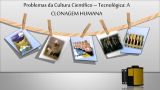 Problemas da CulturaCientífico– Tecnológica: A
CLONAGEM HUMANA
 