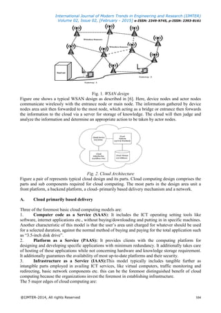 International Journal of Modern Trends in Engineering and Research (IJMTER)
Volume 02, Issue 02, [February - 2015] e-ISSN: 2349-9745, p-ISSN: 2393-8161
@IJMTER-2014, All rights Reserved 594
Fig. 1. WSAN design
Figure one shows a typical WSAN design as described in [6]. Here, device nodes and actor nodes
communicate wirelessly with the entrance node or main node. The information gathered by device
nodes area unit then forwarded to the most node, which acting as a bridge or entrance then forwards
the information to the cloud via a server for storage of knowledge. The cloud will then judge and
analyze the information and determine an appropriate action to be taken by actor nodes.
Fig. 2. Cloud Architecture
Figure a pair of represents typical cloud design and its parts. Cloud computing design comprises the
parts and sub components required for cloud computing. The most parts in the design area unit a
front platform, a backend platform, a cloud- primarily based delivery mechanism and a network.
A. Cloud primarily based delivery
Three of the foremost basic cloud computing models are:
1. Computer code as a Service (SAAS): It includes the ICT operating setting tools like
software, internet applications etc., without buying/downloading and putting in in specific machines.
Another characteristic of this model is that the user’s area unit charged for whatever should be used
for a selected duration, against the normal method of buying and paying for the total application such
as “3.5-inch disk drive”.
2. Platform as a Service (PAAS): It provides clients with the computing platform for
designing and developing specific applications with minimum redundancy. It additionally takes care
of hosting of these applications while not concerning hardware and knowledge storage requirement.
It additionally guarantees the availability of most up-to-date platforms and their security.
3. Infrastructure as a Service (IAAS):This model typically includes tangible further as
intangible parts employed in availing ICT services, like virtual computers, traffic monitoring and
redirecting, basic network components etc. this can be the foremost distinguished benefit of cloud
computing because the organizations invest the foremost in establishing infrastructure.
The 5 major edges of cloud computing are:
 