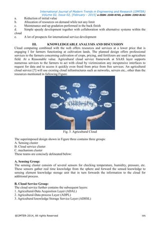 International Journal of Modern Trends in Engineering and Research (IJMTER)
Volume 02, Issue 02, [February - 2015] e-ISSN: 2349-9745, p-ISSN: 2393-8161
@IJMTER-2014, All rights Reserved 595
a. Reduction of initial value
b. Allocation of resources on demand while not any limit
c. Maintenance and up gradation performed in the back finish
d. Simple speedy development together with collaboration with alternative systems within the
cloud
e. A lot of prospects for international service development
III. KNOWLEDGEABLE ANALYSIS AND DISCUSSION
Cloud computing combined with the web offers resources and services at a lower price that is
engaging l for farmers functioning at cultivation lands. The planned design offers professional
services to the farmers concerning cultivation of crops, pricing, and fertilizers are used in agriculture
field. At a Reasonable value. Agricultural cloud service framework at SAAS layer supports
numerous services to the farmers to act with cloud by victimization any inexpensive interfaces to
request for data and to access it quickly even freed from price from free services. An agricultural
cloud service [7] will use existing cloud infrastructures such as networks, servers etc., other than the
resources mentioned in fallowing Figure.
Fig. 3. Agricultural Cloud
The superimposed design shown in Figure three contains three groups:
A. Sensing cluster
B. Cloud service cluster
C. mechanism cluster
These teams are concisely delineated below:
A. Sensing Group:
The sensing cluster consists of several sensors for checking temperature, humidity, pressure, etc.
These sensors gather real time knowledge from the sphere and forward the sensed knowledge to
sensing element knowledge storage unit that in turn forwards the information to the cloud for
additional process.
B. Cloud Service Group:
The cloud service further contains the subsequent layers:
1. Agricultural-Data Acquisition Layer (ADAL)
2. Agricultural-Data process Layer (ADPL)
3. Agricultural knowledge Storage Service Layer (ADSSL)
 