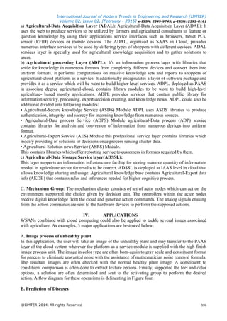 International Journal of Modern Trends in Engineering and Research (IJMTER)
Volume 02, Issue 02, [February - 2015] e-ISSN: 2349-9745, p-ISSN: 2393-8161
@IJMTER-2014, All rights Reserved 596
a) Agricultural-Data Acquisition Layer (ADAL): Agricultural-Data Acquisition Layer (ADAL): It
uses the web to produce services to be utilized by farmers and agricultural consultants to feature or
question knowledge by using their applications service interfaces such as browsers, tablet PCs,
sensor (RFID) devices or mobile devices. The ADAL, organized as SAAS in Cloud, provides
numerous interface services to be used by differing types of shoppers with different devices. ADAL
services layer is specially used for agricultural knowledge acquisition and to gather solutions to
users.
b) Agricultural processing Layer (ADPL): It's an information process layer with libraries that
settle for knowledge in numerous formats from completely different devices and convert them into
uniform formats. It performs computations on massive knowledge sets and reports to shoppers of
agricultural-cloud platform as a service. It additionally encapsulates a layer of software package and
provides it as a service which will be wont to build higher level services. ADPL, deployed as PAAS
in associate degree agricultural-cloud, contains library modules to be wont to build high-level
agriculture- based mostly applications. ADPL provides services that contain public library for
information security, processing, expert decision creating, and knowledge news. ADPL could also be
additional divided into following modules:
• Agricultural-Secure knowledge Service (ASDS) Module ADPL uses ASDS libraries to produce
authentication, integrity, and secrecy for incoming knowledge from numerous sources.
• Agricultural-Data process Service (ADPS) Module agricultural-Data process (ADP) service
contains libraries for analysis and conversion of information from numerous devices into uniform
format.
• Agricultural-Expert Service (AES) Module this professional service layer contains libraries which
modify providing of solutions or decisions once process sensing cluster data.
• Agricultural-Solution news Service (ASRS) Module.
This contains libraries which offer reporting service to customers in formats required by them.
c) Agricultural-Data Storage Service layer(ADSSL):
This layer supports an information infrastructure facility for storing massive quantity of information
needed in agriculture sector for results to be correct. ADSSL is deployed at IAAS level in cloud that
allows knowledge sharing and usage. Agricultural knowledge base contains Agricultural-Expert data
info (AKDB) that contains rules and inferences needed for higher cognitive process.
C. Mechanism Group: The mechanism cluster consists of set of actor nodes which can act on the
environment supported the choice given by decision unit. The controllers within the actor nodes
receive digital knowledge from the cloud and generate action commands. The analog signals ensuing
from the action commands are sent to the hardware devices to perform the supposed actions.
IV. APPLICATIONS
WSANs combined with cloud computing could also be applied to tackle several issues associated
with agriculture. As examples, 3 major applications are bestowed below:
A. Image process of unhealthy plant
In this application, the user will take an image of the unhealthy plant and may transfer to the PAAS
layer of the cloud system wherever the platform as a service module is supplied with the high finish
image process unit. The image in color type are often born-again to gray scale and constituent format
for process to eliminate unwanted noise with the assistance of mathematician noise removal formula.
The resultant images are often checked with the normal healthy plant image. A constituent to
constituent comparison is often done to extract texture options. Finally, supported the feel and color
options, a solution are often determined and sent to the activating group to perform the desired
action. A flow diagram for these operations is delineating in Figure four.
B. Prediction of Diseases
 