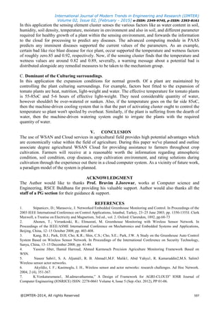 International Journal of Modern Trends in Engineering and Research (IJMTER)
Volume 02, Issue 02, [February - 2015] e-ISSN: 2349-9745, p-ISSN: 2393-8161
@IJMTER-2014, All rights Reserved 597
In this application the sensing element cluster senses the various factors like as water content in soil,
humidity, soil density, temperature, moisture in environment and also in soil, and different parameter
required for healthy growth of a plant within the sensing environment, and forwards the information
to the cloud for processing to predict any diseases. The advanced computing module in PAAS
predicts any imminent diseases supported the current values of the parameters. As an example,
certain bad like rice blast disease for rice plant, occur supported the temperature and wetness factors
of roughly zero.85 and 0.92, respectively. Now, if the sensing cluster finds that the temperature and
wetness values are around 0.82 and 0.89, severally, a warning message about a potential bad is
distributed alongside any remedial measures to be taken to the mechanism group.
C. Dominant of the Culturing surroundings.
In this application the expansion conditions for normal growth. Of a plant are maintained by
controlling the plant culturing surroundings. For example, factors best fitted to the expansion of
tomato plants are heat, nutrition, light-weight and water. The effective temperature for tomato plants
is 55-85oC and 5-6 hours of effective light-weight. They need considerable quantity of water,
however shouldn't be over-watered or sunken. Also, if the temperature goes on the far side 85oC,
then the machine-driven cooling system that is that the part of activating cluster ought to control the
temperature so plant won't spoiled by overheat. Similarly, if the plant is suffering from the dearth of
water, then the machine-driven watering system ought to irrigate the plants with the required
quantity of water.
V. CONCLUSION
The use of WSAN and Cloud services in agricultural field provides high potential advantages which
are economically value within the field of agriculture. During this paper we've planned and outline
associate degree agricultural WSAN Cloud for providing assistance to farmers throughout crop
cultivation. Farmers will receive at a reasonable worth the information regarding atmospheric
condition, soil condition, crop diseases, crop cultivation environment, and rating solutions during
cultivation through the experience out there in a cloud computer system. As a vicinity of future work,
a paradigm model of the system is planned.
ACKNOWLEDGMENT
The Author would like to thanks Prof. Bravim J.Jorewar, works at Computer science and
Engineering, RSCE Buldhana for providing his valuable support. Author would also thanks all the
staff of a PG section for their guidance & support.
REFERENCES
1. Stipanicev, D.; Marasovic, J. Networked Embedded Greenhouse Monitoring and Control. In Proceedings of the
2003 IEEE International Conference on Control Applications, Istanbul, Turkey, 23–25 June 2003; pp. 1350-1355J. Clerk
Maxwell, a Treatise on Electricity and Magnetism, 3rd ed., vol. 2. Oxford: Clarendon, 1892, pp.68-73
2. Ahonen, T.; Virrankoski, R.; Elmusrati, M. Greenhouse Monitoring with Wireless Sensor Network. In
Proceedings of the IEEE/ASME International Conference on Mechatronics and Embedded Systems and Applications,
Beijing, China, 12–15 October 2008; pp. 403-408.
3. Kang, B.J.; Park, D.H; Cho, K.R.; Shin, C.S.; Cho, S.E.; Park, J.W. A Study on the Greenhouse Auto Control
System Based on Wireless Sensor Network. In Proceedings of the International Conference on Security Technology,
Sanya, China, 13–15 December 2008; pp. 41-44.
4. Yassine Jiber, Hamid Harroud, Ahmed Karmouch Precision Agriculture Monitoring Framework Based on
WSN.
5. Naseer Sabri1, S. A. Aljunid1, R. B. Ahmad1,M.F. Malik1, Abid Yahya1, R. Kamaruddin2,M.S. Salim3
Wireless sensor actor networks.
6. Akyildiz, I. F.; Kasimoglu, I. H., Wireless sensor and actor networks: research challenges. Ad Hoc Network.
2004, 2 (4), 351-367.
7. K.Venkataramana1, .M.admavathamma,” A Design of Framework for AGRI-CLOUD” IOSR Journal of
Computer Engineering (IOSRJCE) ISSN: 2278-0661 Volume 4, Issue 5 (Sep.-Oct. 2012), PP 01-06.
 