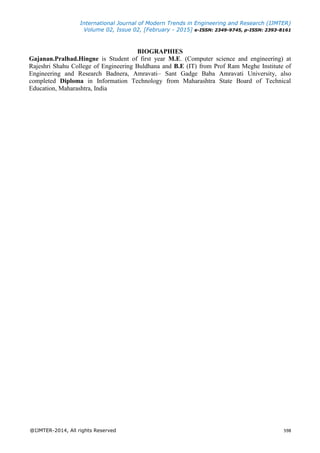 International Journal of Modern Trends in Engineering and Research (IJMTER)
Volume 02, Issue 02, [February - 2015] e-ISSN: 2349-9745, p-ISSN: 2393-8161
@IJMTER-2014, All rights Reserved 598
BIOGRAPHIES
Gajanan.Pralhad.Hingne is Student of first year M.E. (Computer science and engineering) at
Rajeshri Shahu College of Engineering Buldhana and B.E (IT) from Prof Ram Meghe Institute of
Engineering and Research Badnera, Amravati– Sant Gadge Baba Amravati University, also
completed Diploma in Information Technology from Maharashtra State Board of Technical
Education, Maharashtra, India
 