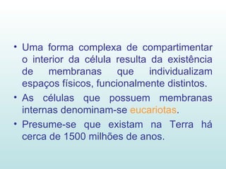 Uma forma complexa de compartimentar o interior da célula resulta da existência de membranas que individualizam espaços físicos, funcionalmente distintos. As células que possuem membranas internas denominam-se  eucariotas . Presume-se que existam na Terra há cerca de 1500 milhões de anos. 