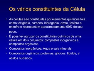 Os vários constituintes da Célula As células são constituidas por elementos químicos tais como: oxigénio, carbono, hidrogénio, azoto, fosforo e enxofre e representam  aproximadamente  99% do seu peso . É possível agrupar os constituintes químicos de uma célula em dois conjuntos: compostos inorgânicos e compostos orgânicos. Compostos inorgânicos: Agua e sais minerais. Compostos orgânicos: proteínas, glícidos, lípidos, e ácidos nucleicos.   