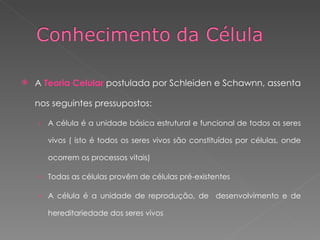 A  Teoria Celular  postulada por Schleiden e Schawnn, assenta nos seguintes pressupostos: A célula é a unidade básica estrutural e funcional de todos os seres vivos ( isto é todos os seres vivos são constituídos por células, onde ocorrem os processos vitais) Todas as células provêm de células pré-existentes A célula é a unidade de reprodução, de  desenvolvimento e de hereditariedade dos seres vivos 