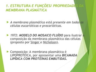 1. ESTRUTURA E FUNÇÕES/ PROPRIEDADES DA
MEMBRANA PLASMÁTICA
 A membrana plasmática está presente em todas as
células eucarióticas e procarióticas.
 1972: MODELO DO MOSAICO FLUÍDO para ilustrar a
composição da membrana plasmática das células
(proposto por Singer e Nicholson).
 Composição: A membrana plasmática é
LIPOPROTÉICA, por apresentar uma BICAMADA
LIPÍDICA COM PROTEÍNAS EMBUTIDAS.
 