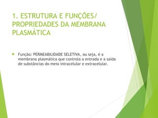 1. ESTRUTURA E FUNÇÕES/
PROPRIEDADES DA MEMBRANA
PLASMÁTICA
 Função: PERMEABILIDADE SELETIVA, ou seja, é a
membrana plasmática que controla a entrada e a saída
de substâncias do meio intracelular e extracelular.
 
