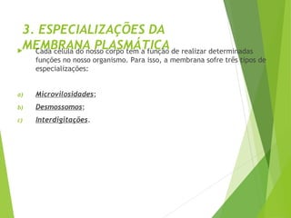 3. ESPECIALIZAÇÕES DA
MEMBRANA PLASMÁTICA
 Cada célula do nosso corpo tem a função de realizar determinadas
funções no nosso organismo. Para isso, a membrana sofre três tipos de
especializações:
a) Microvilosidades;
b) Desmossomos;
c) Interdigitações.
 