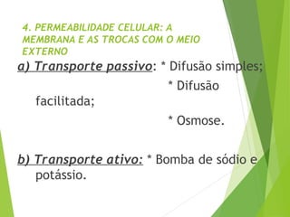 4. PERMEABILIDADE CELULAR: A
MEMBRANA E AS TROCAS COM O MEIO
EXTERNO
a) Transporte passivo: * Difusão simples;
* Difusão
facilitada;
* Osmose.
b) Transporte ativo: * Bomba de sódio e
potássio.
 