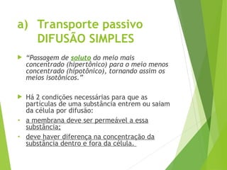 a) Transporte passivo
DIFUSÃO SIMPLES
 “Passagem de soluto do meio mais
concentrado (hipertônico) para o meio menos
concentrado (hipotônico), tornando assim os
meios isotônicos.”
 Há 2 condições necessárias para que as
partículas de uma substância entrem ou saiam
da célula por difusão:
• a membrana deve ser permeável a essa
substância;
• deve haver diferença na concentração da
substância dentro e fora da célula.
 