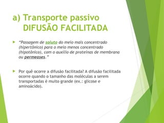 a) Transporte passivo
DIFUSÃO FACILITADA
 “Passagem de soluto do meio mais concentrado
(hipertônico) para o meio menos concentrado
(hipotônico), com o auxílio de proteínas de membrana
ou permeases.”
 Por quê ocorre a difusão facilitada? A difusão facilitada
ocorre quando o tamanho das moléculas a serem
transportadas é muito grande (ex.: glicose e
aminoácido).
 