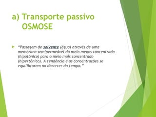 a) Transporte passivo
OSMOSE
 “Passagem de solvente (água) através de uma
membrana semipermeável do meio menos concentrado
(hipotônico) para o meio mais concentrado
(hipertônico). A tendência é as concentrações se
equilibrarem no decorrer do tempo.”
 
