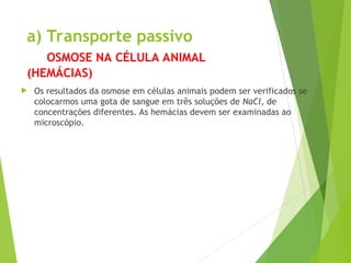 a) Transporte passivo
OSMOSE NA CÉLULA ANIMAL
(HEMÁCIAS)
 Os resultados da osmose em células animais podem ser verificados se
colocarmos uma gota de sangue em três soluções de NaCl, de
concentrações diferentes. As hemácias devem ser examinadas ao
microscópio.
 
