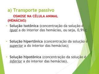 a) Transporte passivo
OSMOSE NA CÉLULA ANIMAL
(HEMÁCIAS)
• Solução isotônica (concentração da solução é
igual a do interior das hemácias, ou seja, 0,9%);
• Solução hipertônica (concentração da solução é
superior a do interior das hemácias);
• Solução hipotônica (concentração da solução é
inferior a do interior das hemácias).
 