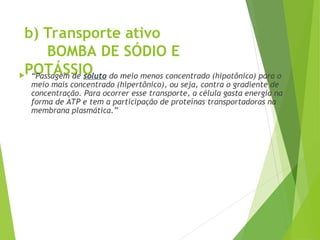 b) Transporte ativo
BOMBA DE SÓDIO E
POTÁSSIO
 “Passagem de soluto do meio menos concentrado (hipotônico) para o
meio mais concentrado (hipertônico), ou seja, contra o gradiente de
concentração. Para ocorrer esse transporte, a célula gasta energia na
forma de ATP e tem a participação de proteínas transportadoras na
membrana plasmática.”
 