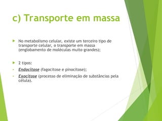 c) Transporte em massa
 No metabolismo celular, existe um terceiro tipo de
transporte celular, o transporte em massa
(englobamento de moléculas muito grandes);
 2 tipos:
• Endocitose (fagocitose e pinocitose);
• Exocitose (processo de eliminação de substâncias pela
célula).
 