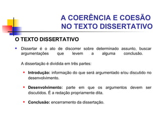A COERÊNCIA E COESÃO  NO TEXTO DISSERTATIVO O TEXTO DISSERTATIVO Dissertar é o ato de discorrer sobre determinado assunto, buscar argumentações que levem a alguma conclusão.  A dissertação é dividida em três partes: Introdução:  informação do que será argumentado e/ou discutido no desenvolvimento.  Desenvolvimento:  parte em que os argumentos devem ser discutidos. É a redação propriamente dita.  Conclusão:  encerramento da dissertação. 