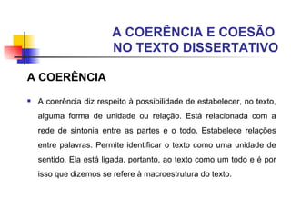 A COERÊNCIA E COESÃO  NO TEXTO DISSERTATIVO A COERÊNCIA A coerência diz respeito à possibilidade de estabelecer, no texto, alguma forma de unidade ou relação. Está relacionada com a rede de sintonia entre as partes e o todo. Estabelece relações entre palavras. Permite identificar o texto como uma unidade de sentido. Ela está ligada, portanto, ao texto como um todo e é por isso que dizemos se refere à macroestrutura do texto. 