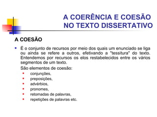 A COERÊNCIA E COESÃO  NO TEXTO DISSERTATIVO A COESÃO É o conjunto de recursos por meio dos quais um enunciado se liga ou ainda se refere a outros, efetivando a "tessitura" do texto.   Entendemos por recursos os elos restabelecidos entre os vários segmentos de um texto.  São elementos de coesão: conjunções,  preposições,  advérbios,  pronomes,  retomadas de palavras,  repetições de palavras etc.   