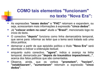 COMO tais elementos "funcionam"  no texto “Nova Era”:   As expressões  "esses dedos"  e  "FHC"  retomam e expandem, ou seja, acrescentam mais informações à expressão  "cinco dedos" .  Já  "colocar ordem na casa"  alude a  "Brasil" , mencionado logo no início do texto.  O conectivo  "depois"  funciona como linha demarcatória temporal, que serve para: informar ao leitor que o tema será tratado sob uma ótica política;  demarcar a partir de que episódio político o título  "Nova Era"  será abordado e indicar a ordenação textual;  enquanto outro conectivo,  "agora" , indica o avanço na linha temporal, demarcada por  "depois do traumático impeachment..." , acerca dos fatos políticos que são comentados. Observe, ainda, que os verbos  "prometem", "haviam", "estabilizaram“, "aumentaram"  retomam a expressão  "cinco dedos" . 
