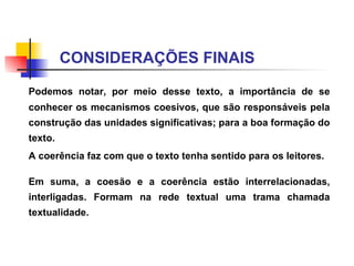 CONSIDERAÇÕES FINAIS Podemos notar, por meio desse texto, a importância de se conhecer os mecanismos coesivos, que são responsáveis pela construção das unidades significativas; para a boa formação do texto.  A  coerência faz com que o texto tenha sentido para os leitores.  Em suma, a coesão e a coerência estão interrelacionadas, interligadas. Formam na rede textual uma trama chamada textualidade. 