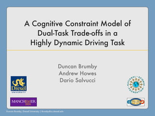 A Cognitive Constraint Model of
                    Dual-Task Trade-offs in a
                  Highly Dynamic Driving Task


                                                 Duncan Brumby
                                                 Andrew Howes
                                                 Dario Salvucci




Duncan Brumby, Drexel University | Brumby@cs.drexel.edu