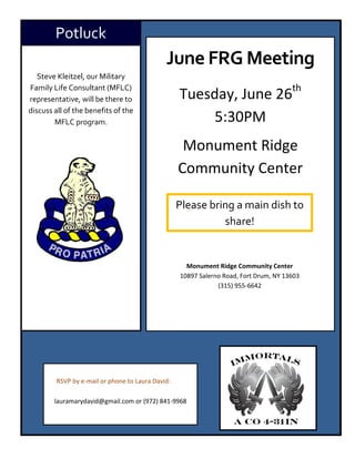 Potluck
                                              June FRG Meeting
   Steve Kleitzel, our Military

                                                   Tuesday, June 26th
Family Life Consultant (MFLC)
representative, will be there to
discuss all of the benefits of the
        MFLC program.                                   5:30PM
                                                    Monument Ridge
                                                   Community Center

                                                   Please bring a main dish to
                                                             share!


                                                     Monument Ridge Community Center
                                                   10897 Salerno Road, Fort Drum, NY 13603
                                                               (315) 955-6642




         RSVP by e-mail or phone to Laura David:

        lauramarydavid@gmail.com or (972) 841-9968
 