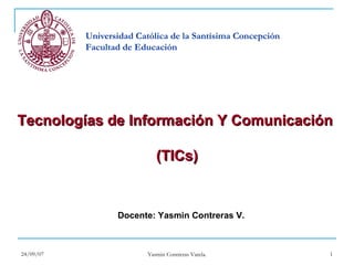 Universidad Católica de la Santísima Concepción
           Facultad de Educación




Tecnologías de Información Y Comunicación

                             (TICs)


                  Docente: Yasmin Contreras V.



24/09/07                                                     1
                          Yasmin Contreras Varela.