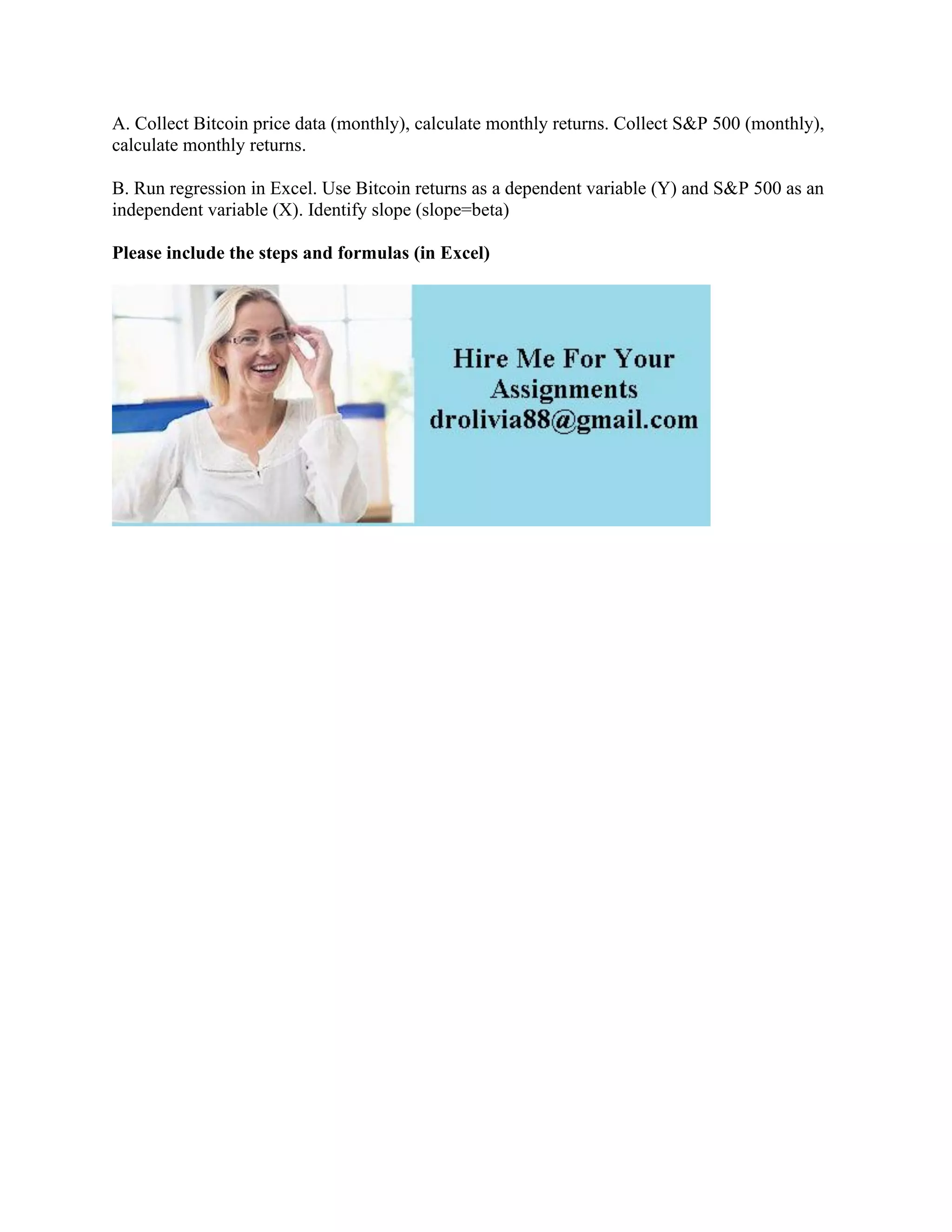 A. Collect Bitcoin price data (monthly), calculate monthly returns. Collect S&P 500 (monthly),
calculate monthly returns.
B. Run regression in Excel. Use Bitcoin returns as a dependent variable (Y) and S&P 500 as an
independent variable (X). Identify slope (slope=beta)
Please include the steps and formulas (in Excel)