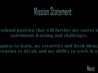Mission Statement: To obtain a professional position that will further my career in design through  continuous learning and challenges. To offer my willingness to learn, my creativity and fresh ideas, my organization and attention to detail, and my ability to work in a team. Next 