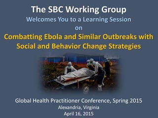 The SBC Working Group
Welcomes You to a Learning Session
on
Combatting Ebola and Similar Outbreaks with
Social and Behavior Change Strategies
Global Health Practitioner Conference, Spring 2015
Alexandria, Virginia
April 16, 2015
 