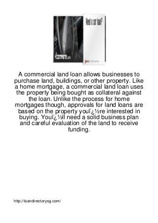 A commercial land loan allows businesses to
purchase land, buildings, or other property. Like
a home mortgage, a commercial land loan uses
 the property being bought as collateral against
      the loan. Unlike the process for home
mortgages though, approvals for land loans are
  based on the property youï¿½re interested in
  buying. Youï¿½ll need a solid business plan
   and careful evaluation of the land to receive
                     funding.




http://loandirectorysg.com/
 
