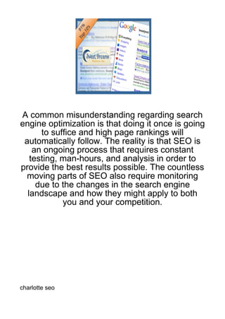 A common misunderstanding regarding search
engine optimization is that doing it once is going
      to suffice and high page rankings will
 automatically follow. The reality is that SEO is
    an ongoing process that requires constant
   testing, man-hours, and analysis in order to
provide the best results possible. The countless
 moving parts of SEO also require monitoring
     due to the changes in the search engine
  landscape and how they might apply to both
            you and your competition.




charlotte seo
 