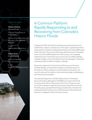 A Common Platform:
Rapidly Responding to and
Recovering from Colorado's
Historic Floods
Contact Information
Tabatha Waldron
GeospatialAnalyst
Colorado Department of
Public Safety
Division of Homeland Security
Emergency Management
(DHSEM)
E-mail:
tabatha.waldron@state.co.us
Patrick Good
ElectricalEngineer
Longmont Power &
Communications
E-mail:
Patrick.Good@ci.longmont.co.us
In September 2013, Colorado's Front Range was drenched with record
rainfall. Rivers, streams, and reservoirs in the region surged with the influx
of precipitation, leading to widespread flooding across nearly 2,000 square
miles of the state. The storms and flooding claimed the lives of 10 people,
drove more than 18,000 residents from their homes, and completely
isolated mountain communities such as Lyons, CO. Countless buildings,
roadways, bridges, and critical infrastructure were damaged or destroyed,
causing hundreds of millions of dollars in damage.
Government agencies, from local towns all the way up to the state
and federal levels, activated their emergency procedures as part of
the response. Efforts ranged from protecting lives and property and
communicating with the public to documenting damage and developing
and executing recovery plans.
The Colorado Department of Public Safety Division of Homeland
Security Emergency Management (DHSEM) and Longmont Power &
Communications (LPC), a department of the City of Longmont, were
two of the hundreds of organizations that were impacted by the floods.
For both groups, geospatial technology provided a key mechanism for
understanding the evolving nature of the floods and making informed
decisions to safeguard citizens and drive recovery.
 