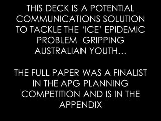 THIS DECK IS A POTENTIAL COMMUNICATIONS SOLUTION TO TACKLE THE ‘ICE’ EPIDEMIC PROBLEM  GRIPPING AUSTRALIAN YOUTH… THE FULL PAPER WAS A FINALIST IN THE APG PLANNING COMPETITION AND IS IN THE APPENDIX 