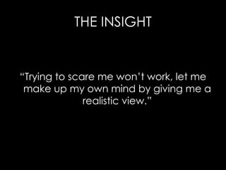 THE INSIGHT “ Trying to scare me won’t work, let me make up my own mind by giving me a realistic view.” 