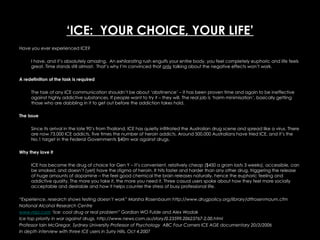 ‘ ICE:  YOUR CHOICE, YOUR LIFE’ Have you ever experienced ICE?  I have, and it’s absolutely amazing.  An exhilarating rush engulfs your entire body, you feel completely euphoric and life feels great. Time stands still almost.  That’s why I’m convinced that  only  talking about the negative effects won’t work.  A redefinition of the task is required   The task of any ICE communication shouldn’t be about ‘abstinence’ – it has been proven time and again to be ineffective against highly addictive substances. If people want to try it – they will. The real job is ‘harm minimisation’, basically getting those who are dabbling in it to get out before the addiction takes hold.  The Issue  Since its arrival in the late 90’s from Thailand, ICE has quietly infiltrated the Australian drug scene and spread like a virus. There are now 73,000 ICE addicts, five times the number of heroin addicts. Around 500,000 Australians have tried ICE, and it’s the No.1 target in the Federal Governments $40m war against drugs.  Why they love it  ICE has become the drug of choice for Gen Y – it’s convenient, relatively cheap ($450 a gram lasts 3 weeks), accessible, can be smoked, and doesn’t (yet) have the stigma of heroin. It hits faster and harder than any other drug, triggering the release of huge amounts of dopamine – the feel good chemical the brain releases naturally, hence the euphoric feeling and addictive quality. The more you take it, the more you need it. Three casual users spoke about how they feel more socially acceptable and desirable and how it helps counter the stress of busy professional life.  “ Experience, research shows testing doesn’t work” Marsha Rosenbaum http://www.drugpolicy.org/library/dtfrosenmaum.cfm National Alcohol Research Centre www.mja.com  ‘Ice: cool drug or real problem” Gordian WO Fulde and Alex Wodak Ice top priority in war against drugs. http://www.news.com.au/story/0,23599,20623767-2,00.html Professor Iain McGregor, Sydney University Professor of Psychology  ABC Four Corners ICE AGE documentary 20/3/2006 In depth interview with three ICE users in Surry Hills, Oct 4,2007 