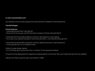 So what could potentially work?  Four alternate communication approaches were presented to dabblers for their perspectives.   Potential Strategies ICE User Response 1. Dramatise the bad stuff in it eg: dirty ICE “ I know the ICE I buy is pure, only ICE that’s been ‘jumped’ has those nasty side effects” 2. Dramatise the Physical effects (Ekboms syndrome, teeth falling out, quick ageing) “ You’ve got to be using ICE everyday to have those side effects…only hardcore junkies get that” 3. Dramatise the Mental effects (paranoia, insomnia, repetitive behaviour, violent behaviour) “ I’ll never get like that, I’m in complete control” 4 Effect on others (family, friends) “ I’m not thinking about anyone else when I’m skating..I’m just enjoying the feeling”  It’s clear that only talking about the negatives and being didactic will not work, they want a balanced view that has credibility.  Interview with three causal ICE users in Surry Hills Oct 14,2007 