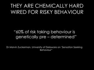THEY ARE CHEMICALLY HARD WIRED FOR RISKY BEHAVIOUR “ 60% of risk taking behaviour is genetically pre – determined” Dr Marvin Zuckerman, University of Delaware on ‘Sensation Seeking Behaviour” 