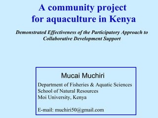 A community project  for aquaculture in Kenya Department of Fisheries & Aquatic Sciences School of Natural Resources Moi University, Kenya E-mail: muchiri50@gmail.com Mucai Muchiri Demonstrated Effectiveness of the Participatory Approach to Collaborative Development Support 