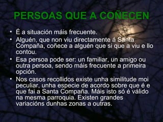 PERSOAS QUE A COÑECEN É a situación máis frecuente. Alguén, que non viu directamente á Santa Compaña, coñece a alguén que si que a viu e llo contou. Esa persoa pode ser: un familiar, un amigo ou outra persoa, sendo máis frecuente a primeira opción. Nos casos recollidos existe unha similitude moi peculiar, unha especie de acordo sobre que é e que fai a Santa Compaña. Máis isto só é válido na mesma parroquia. Existen grandes variacións dunhas zonas a outras. 