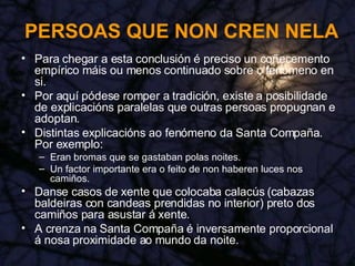 PERSOAS QUE NON CREN NELA Para chegar a esta conclusión é preciso un coñecemento empírico máis ou menos continuado sobre o fenómeno en si. Por aquí pódese romper a tradición, existe a posibilidade de explicacións paralelas que outras persoas propugnan e adoptan. Distintas explicacións ao fenómeno da Santa Compaña. Por exemplo: Eran bromas que se gastaban polas noites. Un factor importante era o feito de non haberen luces nos camiños. Danse casos de xente que colocaba calacús (cabazas baldeiras con candeas prendidas no interior) preto dos camiños para asustar á xente. A crenza na Santa Compaña é inversamente proporcional á nosa proximidade ao mundo da noite. 