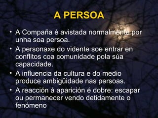 A PERSOA A Compaña é avistada normalmente por unha soa persoa. A personaxe do vidente soe entrar en conflitos coa comunidade pola súa capacidade. A influencia da cultura e do medio produce ambigüidade nas persoas. A reacción á aparición é dobre: escapar ou permanecer vendo detidamente o fenómeno 