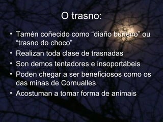 O trasno: Tamén coñecido como “diaño burleiro” ou “trasno do choco” Realizan toda clase de trasnadas Son demos tentadores e insoportábeis Poden chegar a ser beneficiosos como os das minas de Cornualles Acostuman a tomar forma de animais 