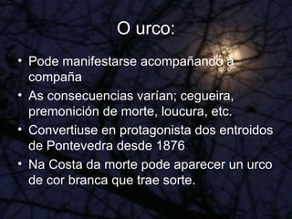O urco: Pode manifestarse acompañando á compaña As consecuencias varían; cegueira, premonición de morte, loucura, etc. Convertiuse en protagonista dos entroidos de Pontevedra desde 1876 Na Costa da morte pode aparecer un urco de cor branca que trae sorte. 