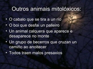 Outros animais mitolóxicos: O cabalo que se tira a un río O boi que desfai un palleiro Un animal calquera que aparece e desaparece no monte Un grupo de becerros que cruzan un camiño ao anoitecer Todos traen malos presaxios 
