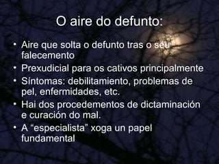 O aire do defunto: Aire que solta o defunto tras o seu falecemento Prexudicial para os cativos principalmente Síntomas: debilitamiento, problemas de pel, enfermidades, etc. Hai dos procedementos de dictaminación e curación do mal. A “especialista” xoga un papel fundamental 