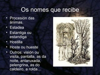 Os nomes que recibe Procesión das ánimas. Estadea Estantiga ou estandiga Hostilla Hoste ou hueste Outros: visión ou visita, pantalla, as da noite, antaruxada, pelengrina, as do caldeiro, a rolda… 