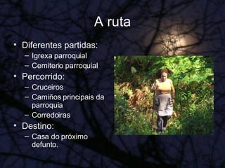 A ruta Diferentes partidas: Igrexa parroquial Cemiterio parroquial Percorrido: Cruceiros Camiños principais da parroquia Corredoiras Destino: Casa do próximo defunto. 